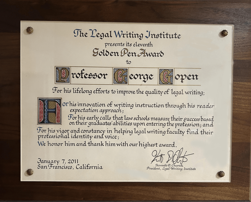 Golden Pen Award Plaque.Plaque Inscription: "The Legal Writing Institute presents its eleventh Golden Pen Award to Professor George Gopen: For his lifelong efforts to improve the quality of legal writing; For his innovation of writing instruction through hos reader expectation approach; For his early calls that law schools measure their success based on their graduates' abilities upon entering the profession; and for his vigor and constancy in helping legal writing faculty find their professional identity and voice; We honor him and thank him with our highest award."